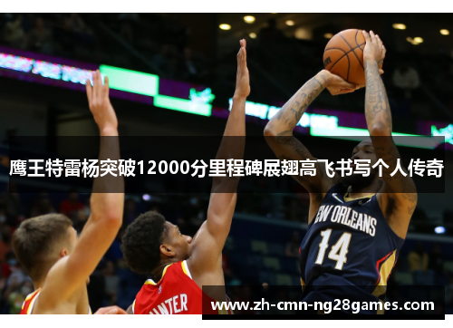 鹰王特雷杨突破12000分里程碑展翅高飞书写个人传奇