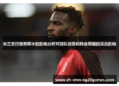 米兰支付维贾薪水的影响分析对球队财务和转会策略的深远影响