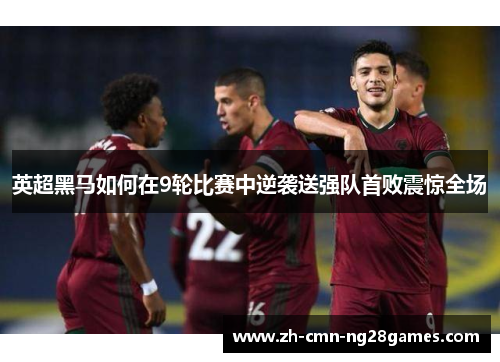 英超黑马如何在9轮比赛中逆袭送强队首败震惊全场