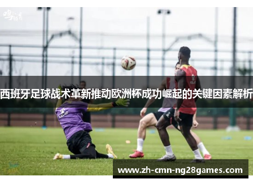 西班牙足球战术革新推动欧洲杯成功崛起的关键因素解析