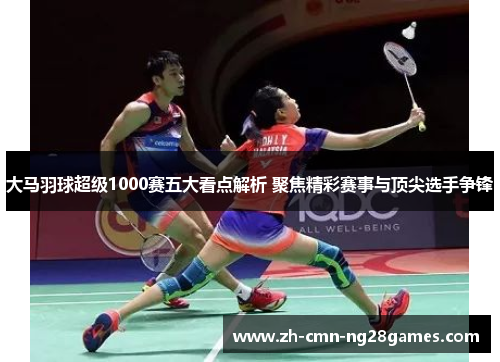 大马羽球超级1000赛五大看点解析 聚焦精彩赛事与顶尖选手争锋