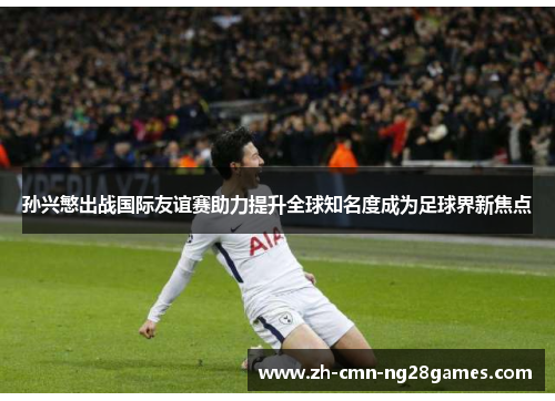 孙兴慜出战国际友谊赛助力提升全球知名度成为足球界新焦点