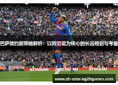 巴萨续约新策略解析:以阿劳霍为核心的长远规划与考量 巴萨续约新策略解析:以阿劳霍为核心的长远规划与考量