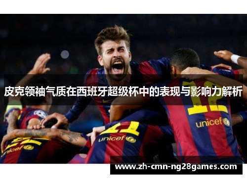 皮克领袖气质在西班牙超级杯中的表现与影响力解析 皮克领袖气质在西班牙超级杯中的表现与影响力解析