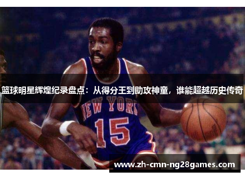篮球明星辉煌纪录盘点:从得分王到助攻神童,谁能超越历史传奇 篮球明星辉煌纪录盘点:从得分王到助攻神童,谁能超越历史传奇