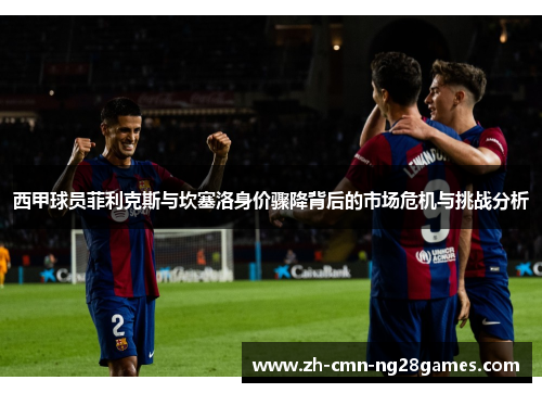 西甲球员菲利克斯与坎塞洛身价骤降背后的市场危机与挑战分析