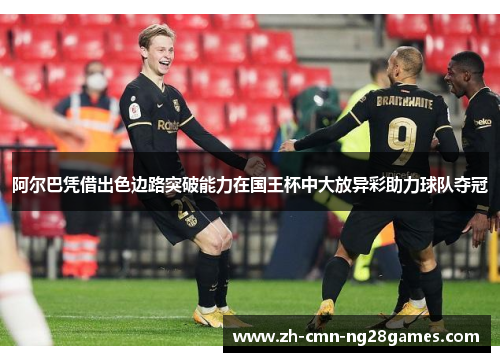 阿尔巴凭借出色边路突破能力在国王杯中大放异彩助力球队夺冠 阿尔巴凭借出色边路突破能力在国王杯中大放异彩助力球队夺冠