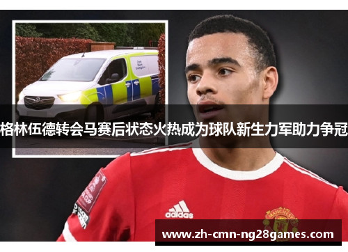 格林伍德转会马赛后状态火热成为球队新生力军助力争冠 格林伍德转会马赛后状态火热成为球队新生力军助力争冠